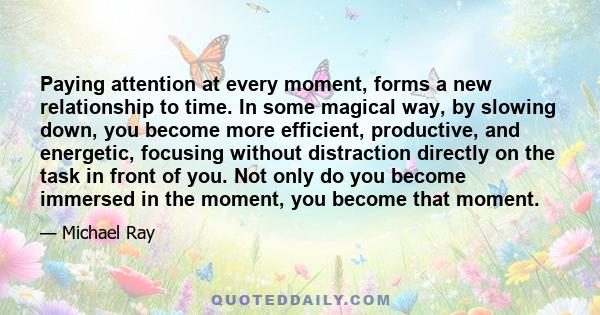 Paying attention at every moment, forms a new relationship to time. In some magical way, by slowing down, you become more efficient, productive, and energetic, focusing without distraction directly on the task in front