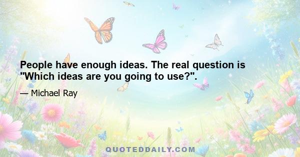 People have enough ideas. The real question is Which ideas are you going to use?.