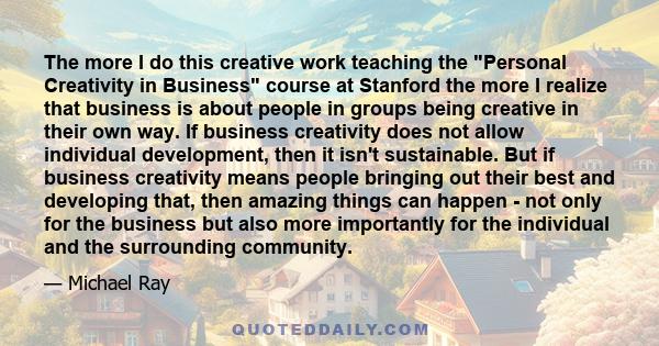 The more I do this creative work teaching the Personal Creativity in Business course at Stanford the more I realize that business is about people in groups being creative in their own way. If business creativity does