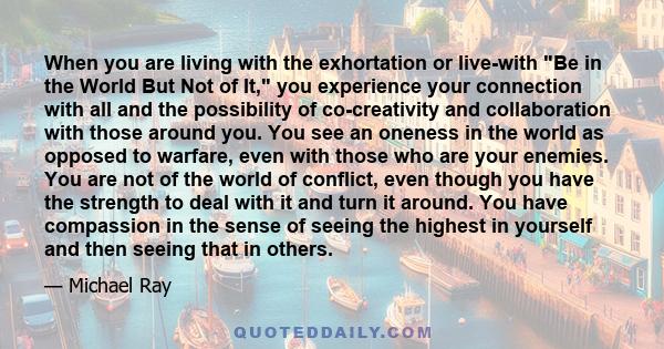 When you are living with the exhortation or live-with Be in the World But Not of It, you experience your connection with all and the possibility of co-creativity and collaboration with those around you. You see an