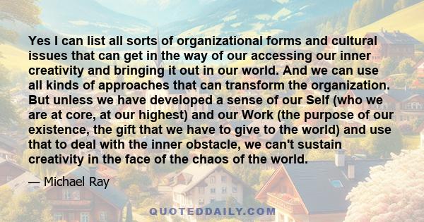 Yes I can list all sorts of organizational forms and cultural issues that can get in the way of our accessing our inner creativity and bringing it out in our world. And we can use all kinds of approaches that can