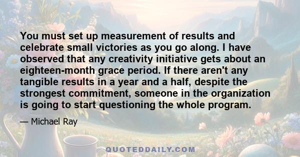 You must set up measurement of results and celebrate small victories as you go along. I have observed that any creativity initiative gets about an eighteen-month grace period. If there aren't any tangible results in a