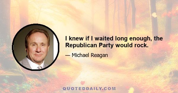 I knew if I waited long enough, the Republican Party would rock.