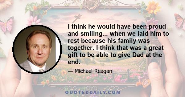 I think he would have been proud and smiling... when we laid him to rest because his family was together. I think that was a great gift to be able to give Dad at the end.