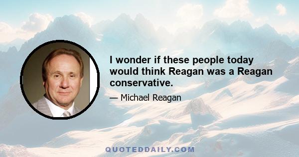 I wonder if these people today would think Reagan was a Reagan conservative.