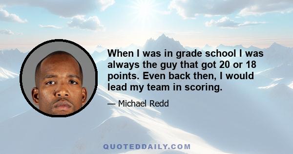 When I was in grade school I was always the guy that got 20 or 18 points. Even back then, I would lead my team in scoring.