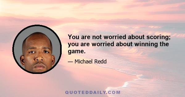 You are not worried about scoring; you are worried about winning the game.