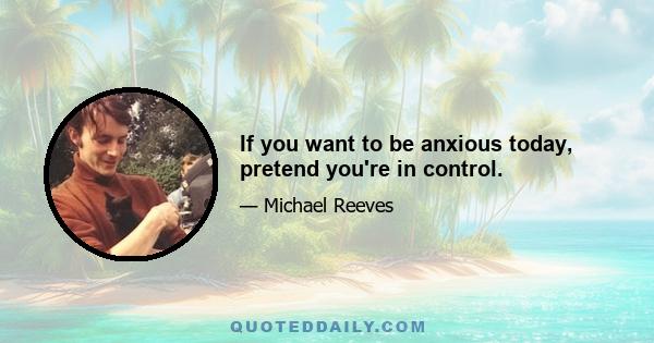 If you want to be anxious today, pretend you're in control.