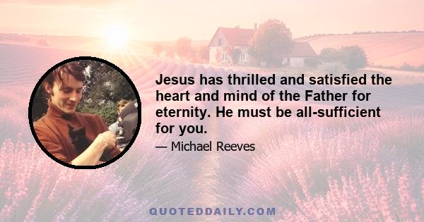 Jesus has thrilled and satisfied the heart and mind of the Father for eternity. He must be all-sufficient for you.