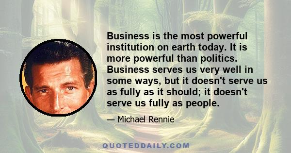 Business is the most powerful institution on earth today. It is more powerful than politics. Business serves us very well in some ways, but it doesn't serve us as fully as it should; it doesn't serve us fully as people.