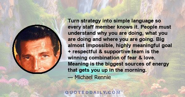 Turn strategy into simple language so every staff member knows it. People must understand why you are doing, what you are doing and where you are going. Big almost impossible, highly meaningful goal + respectful &