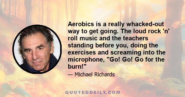 Aerobics is a really whacked-out way to get going. The loud rock 'n' roll music and the teachers standing before you, doing the exercises and screaming into the microphone, Go! Go! Go for the burn!