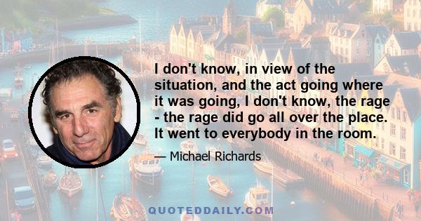 I don't know, in view of the situation, and the act going where it was going, I don't know, the rage - the rage did go all over the place. It went to everybody in the room.