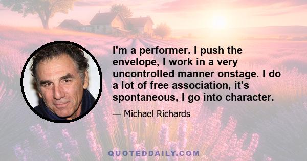 I'm a performer. I push the envelope, I work in a very uncontrolled manner onstage. I do a lot of free association, it's spontaneous, I go into character.