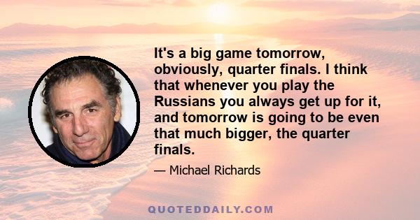 It's a big game tomorrow, obviously, quarter finals. I think that whenever you play the Russians you always get up for it, and tomorrow is going to be even that much bigger, the quarter finals.