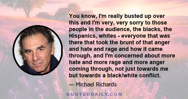 You know, I'm really busted up over this and I'm very, very sorry to those people in the audience, the blacks, the Hispanics, whites - everyone that was there that took the brunt of that anger and hate and rage and how