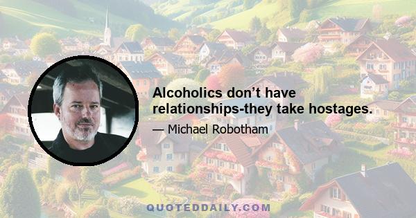 Alcoholics don’t have relationships-they take hostages.