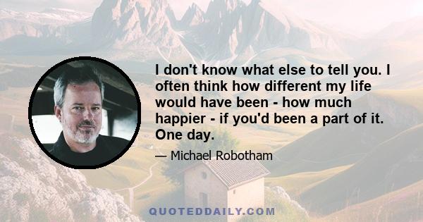 I don't know what else to tell you. I often think how different my life would have been - how much happier - if you'd been a part of it. One day.