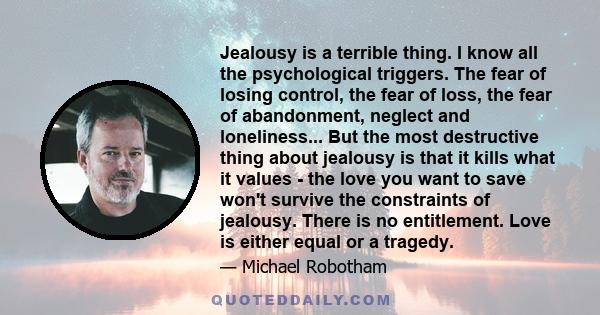 Jealousy is a terrible thing. I know all the psychological triggers. The fear of losing control, the fear of loss, the fear of abandonment, neglect and loneliness... But the most destructive thing about jealousy is that 