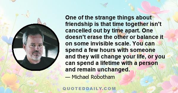 One of the strange things about friendship is that time together isn't cancelled out by time apart. One doesn't erase the other or balance it on some invisible scale. You can spend a few hours with someone and they will 