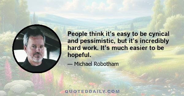 People think it’s easy to be cynical and pessimistic, but it’s incredibly hard work. It’s much easier to be hopeful.