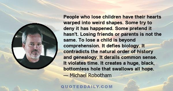 People who lose children have their hearts warped into weird shapes. Some try to deny it has happened. Some pretend it hasn't. Losing friends or parents is not the same. To lose a child is beyond comprehension. It