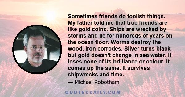 Sometimes friends do foolish things. My father told me that true friends are like gold coins. Ships are wrecked by storms and lie for hundreds of years on the ocean floor. Worms destroy the wood. Iron corrodes. Silver