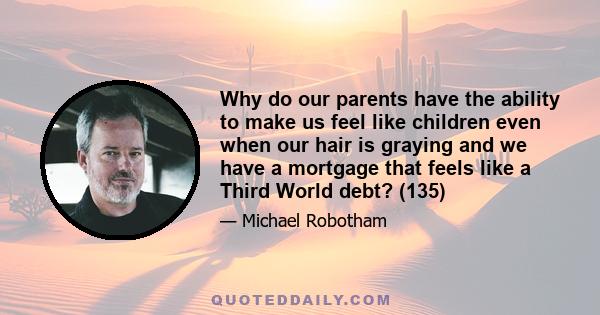 Why do our parents have the ability to make us feel like children even when our hair is graying and we have a mortgage that feels like a Third World debt? (135)