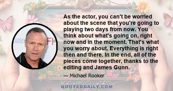 As the actor, you can't be worried about the scene that you're going to playing two days from now. You think about what's going on, right now and in the moment. That's what you worry about. Everything is right then and