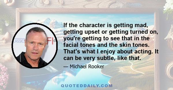 If the character is getting mad, getting upset or getting turned on, you're getting to see that in the facial tones and the skin tones. That's what I enjoy about acting. It can be very subtle, like that.