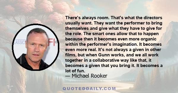 There's always room. That's what the directors usually want. They want the performer to bring themselves and give what they have to give for the role. The smart ones allow that to happen because then it becomes even