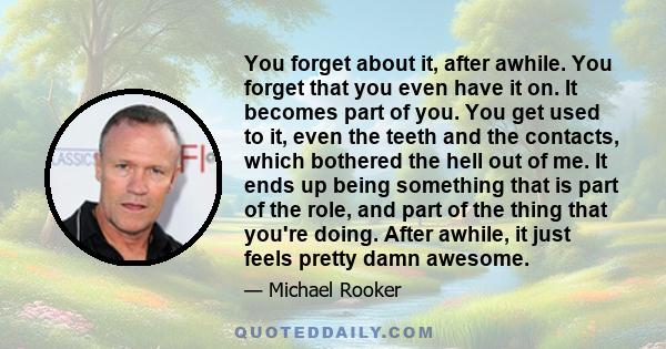 You forget about it, after awhile. You forget that you even have it on. It becomes part of you. You get used to it, even the teeth and the contacts, which bothered the hell out of me. It ends up being something that is