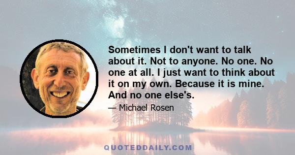 Sometimes I don't want to talk about it. Not to anyone. No one. No one at all. I just want to think about it on my own. Because it is mine. And no one else's.