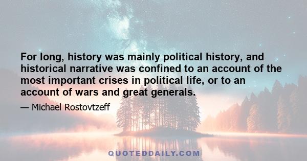 For long, history was mainly political history, and historical narrative was confined to an account of the most important crises in political life, or to an account of wars and great generals.