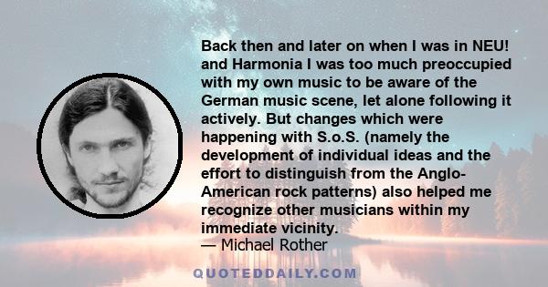 Back then and later on when I was in NEU! and Harmonia I was too much preoccupied with my own music to be aware of the German music scene, let alone following it actively. But changes which were happening with S.o.S.