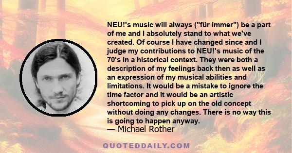 NEU!'s music will always (für immer) be a part of me and I absolutely stand to what we've created. Of course I have changed since and I judge my contributions to NEU!'s music of the 70's in a historical context. They