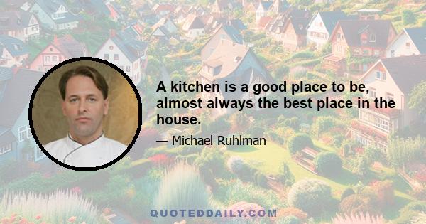 A kitchen is a good place to be, almost always the best place in the house.