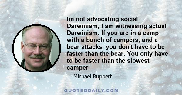 Im not advocating social Darwinism, I am witnessing actual Darwinism. If you are in a camp with a bunch of campers, and a bear attacks, you don't have to be faster than the bear. You only have to be faster than the