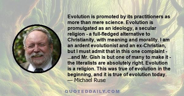 Evolution is promoted by its practitioners as more than mere science. Evolution is promulgated as an ideology, a secular religion - a full-fledged alternative to Christianity, with meaning and morality. I am an ardent