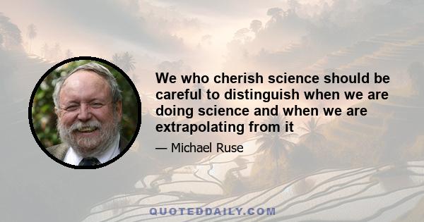 We who cherish science should be careful to distinguish when we are doing science and when we are extrapolating from it