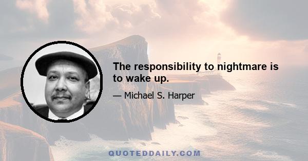 The responsibility to nightmare is to wake up.