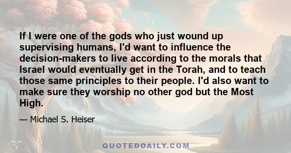 If I were one of the gods who just wound up supervising humans, I'd want to influence the decision-makers to live according to the morals that Israel would eventually get in the Torah, and to teach those same principles 