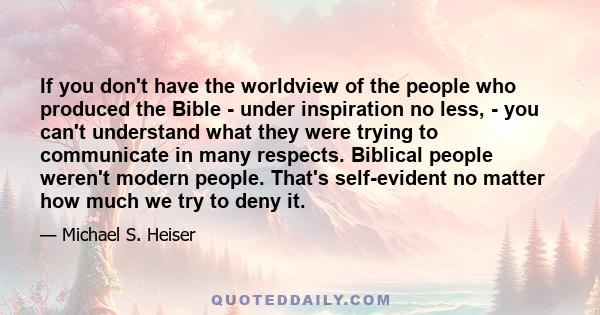 If you don't have the worldview of the people who produced the Bible - under inspiration no less, - you can't understand what they were trying to communicate in many respects. Biblical people weren't modern people.