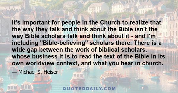 It's important for people in the Church to realize that the way they talk and think about the Bible isn't the way Bible scholars talk and think about it - and I'm including Bible-believing scholars there. There is a