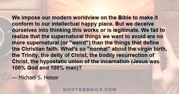 We impose our modern worldview on the Bible to make it conform to our intellectual happy place. But we deceive ourselves into thinking this works or is legitimate. We fail to realize that the supernatural things we want 