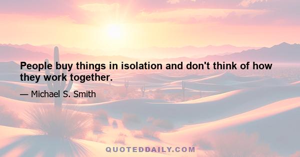 People buy things in isolation and don't think of how they work together.