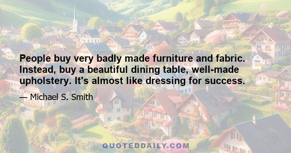 People buy very badly made furniture and fabric. Instead, buy a beautiful dining table, well-made upholstery. It's almost like dressing for success.