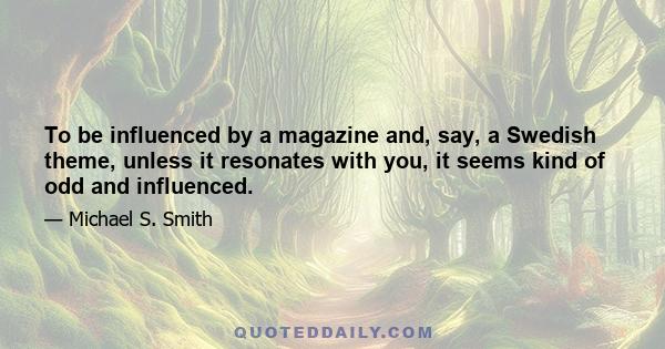 To be influenced by a magazine and, say, a Swedish theme, unless it resonates with you, it seems kind of odd and influenced.