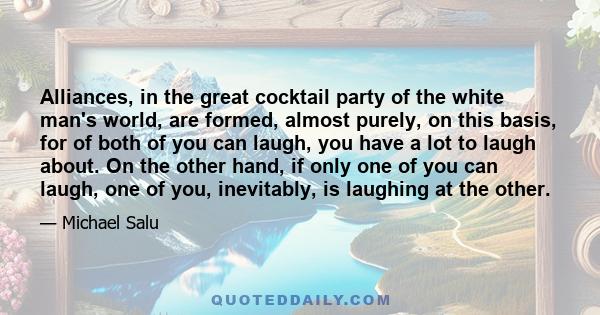 Alliances, in the great cocktail party of the white man's world, are formed, almost purely, on this basis, for of both of you can laugh, you have a lot to laugh about. On the other hand, if only one of you can laugh,