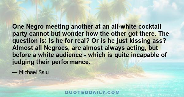 One Negro meeting another at an all-white cocktail party cannot but wonder how the other got there. The question is: Is he for real? Or is he just kissing ass? Almost all Negroes, are almost always acting, but before a